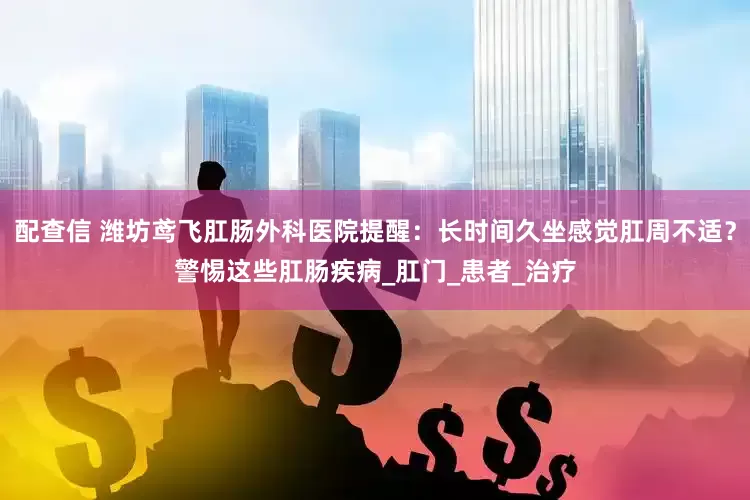 配查信 潍坊鸢飞肛肠外科医院提醒：长时间久坐感觉肛周不适？警惕这些肛肠疾病_肛门_患者_治疗