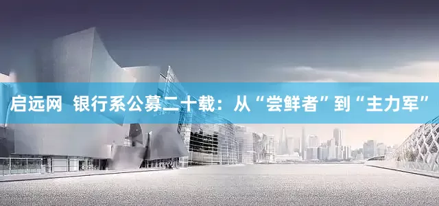启远网  银行系公募二十载：从“尝鲜者”到“主力军”