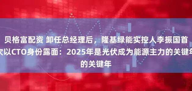 贝格富配资 卸任总经理后，隆基绿能实控人李振国首次以CTO身份露面：2025年是光伏成为能源主力的关键年