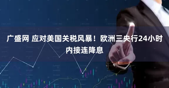 广盛网 应对美国关税风暴！欧洲三央行24小时内接连降息