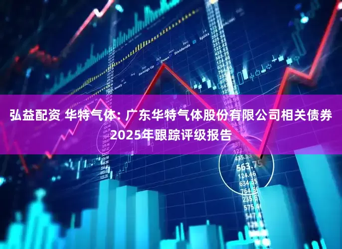 弘益配资 华特气体: 广东华特气体股份有限公司相关债券2025年跟踪评级报告