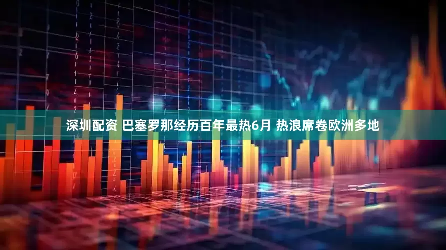 深圳配资 巴塞罗那经历百年最热6月 热浪席卷欧洲多地