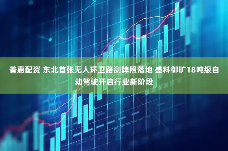 普惠配资 东北首张无人环卫路测牌照落地 盛科御旷18吨级自动驾驶开启行业新阶段