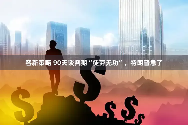 容新策略 90天谈判期“徒劳无功”，特朗普急了