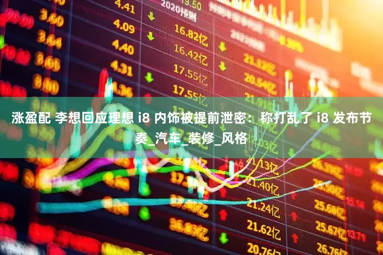 涨盈配 李想回应理想 i8 内饰被提前泄密：称打乱了 i8 发布节奏_汽车_装修_风格