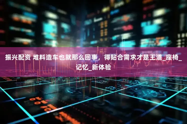 振兴配资 堆料造车也就那么回事，得贴合需求才是王道_座椅_记忆_新体验