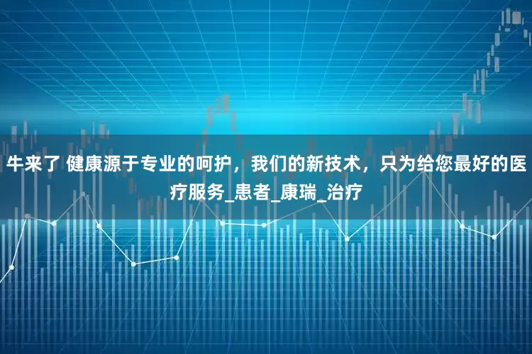 牛来了 健康源于专业的呵护，我们的新技术，只为给您最好的医疗服务_患者_康瑞_治疗