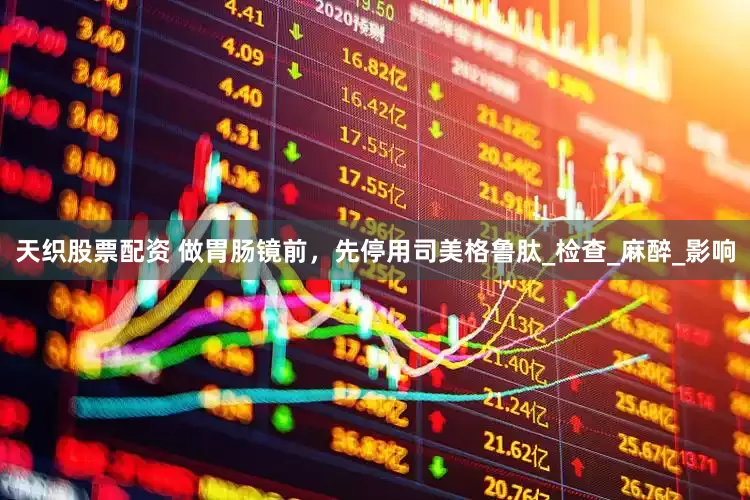 天织股票配资 做胃肠镜前，先停用司美格鲁肽_检查_麻醉_影响