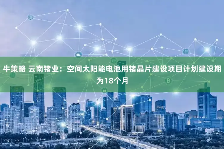牛策略 云南锗业：空间太阳能电池用锗晶片建设项目计划建设期为18个月