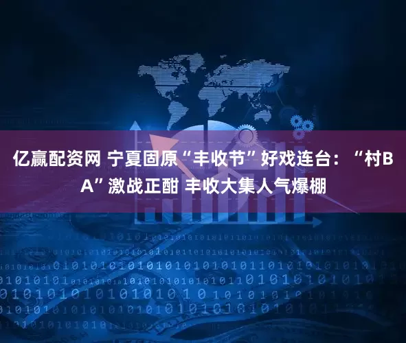 亿赢配资网 宁夏固原“丰收节”好戏连台：“村BA”激战正酣 丰收大集人气爆棚