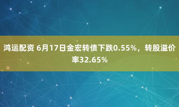鸿运配资 6月17日金宏转债下跌0.55%，转股溢价率32.65%