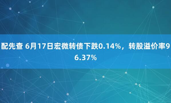 配先查 6月17日宏微转债下跌0.14%，转股溢价率96.37%