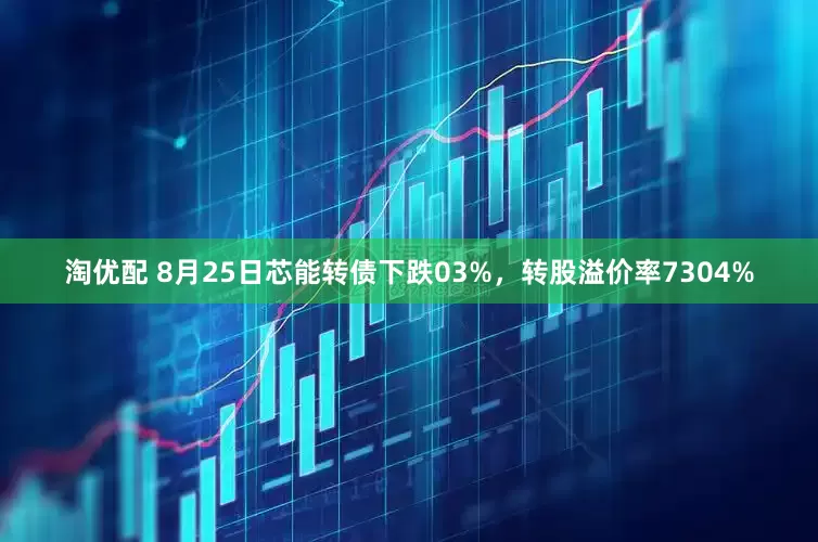 淘优配 8月25日芯能转债下跌03%，转股溢价率7304%