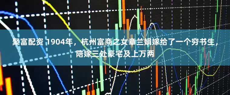 聚富配资 1904年，杭州富商之女章兰娟嫁给了一个穷书生，陪嫁三处豪宅及上万两